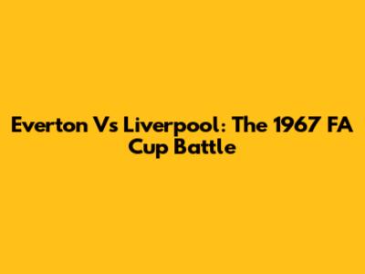 Everton Vs Liverpool: The 1967 FA Cup Battle