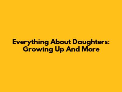 Everything About Daughters: Growing Up And More