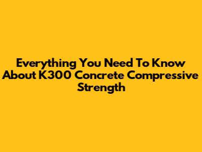 Everything You Need To Know About K300 Concrete Compressive Strength