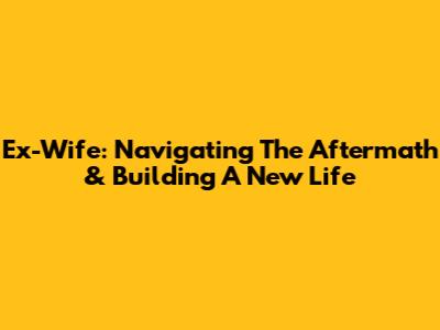 Ex-Wife: Navigating The Aftermath & Building A New Life