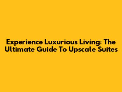 Experience Luxurious Living: The Ultimate Guide To Upscale Suites