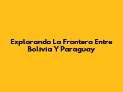 Explorando La Frontera Entre Bolivia Y Paraguay