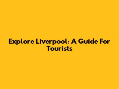 Explore Liverpool: A Guide For Tourists