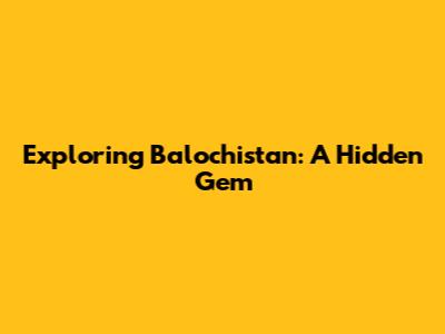 Exploring Balochistan: A Hidden Gem