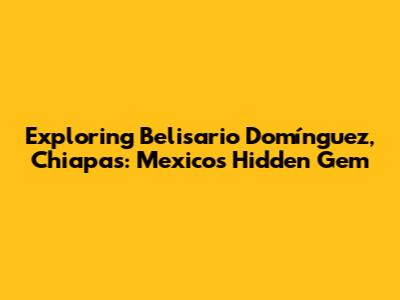 Exploring Belisario Domínguez, Chiapas: Mexico's Hidden Gem
