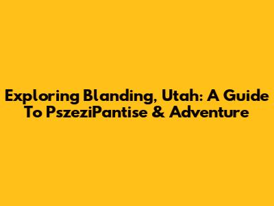 Exploring Blanding, Utah: A Guide To PszeziPantise & Adventure