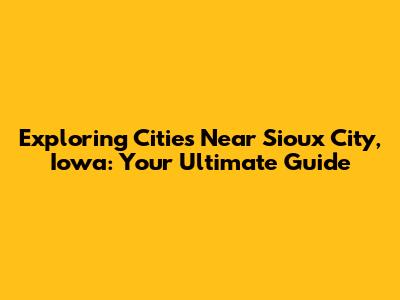 Exploring Cities Near Sioux City, Iowa: Your Ultimate Guide