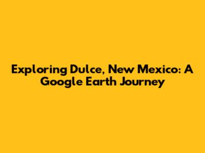 Exploring Dulce, New Mexico: A Google Earth Journey