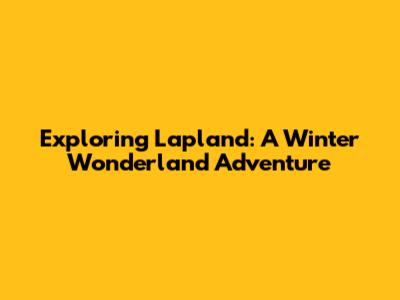 Exploring Lapland: A Winter Wonderland Adventure