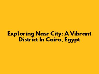 Exploring Nasr City: A Vibrant District In Cairo, Egypt
