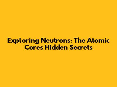 Exploring Neutrons: The Atomic Core's Hidden Secrets