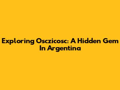 Exploring Osczicosc: A Hidden Gem In Argentina