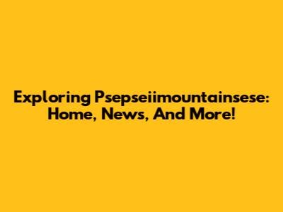 Exploring Psepseiimountainsese: Home, News, And More!