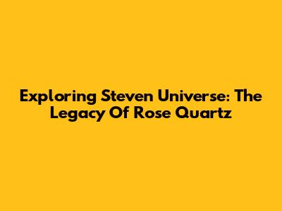 Exploring Steven Universe: The Legacy Of Rose Quartz