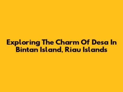 Exploring The Charm Of Desa In Bintan Island, Riau Islands