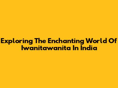 Exploring The Enchanting World Of Iwanitawanita In India