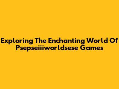Exploring The Enchanting World Of Psepseiiiworldsese Games