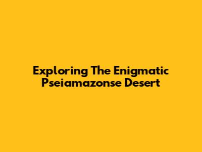 Exploring The Enigmatic Pseiamazonse Desert
