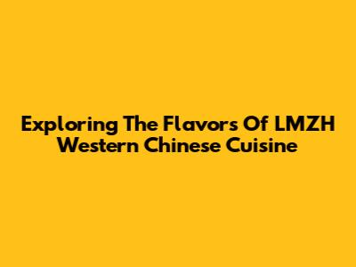 Exploring The Flavors Of LMZH Western Chinese Cuisine