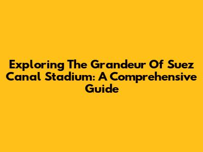 Exploring The Grandeur Of Suez Canal Stadium: A Comprehensive Guide