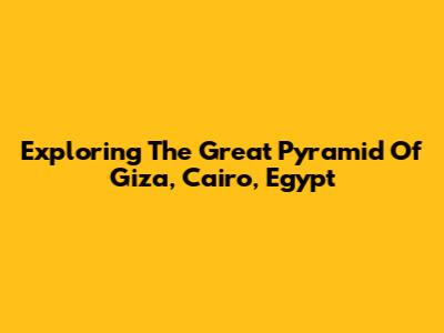 Exploring The Great Pyramid Of Giza, Cairo, Egypt