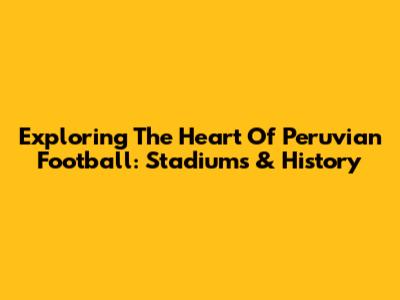 Exploring The Heart Of Peruvian Football: Stadiums & History