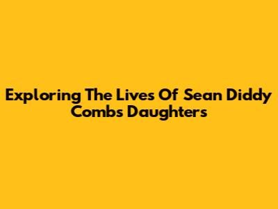 Exploring The Lives Of Sean 'Diddy' Combs' Daughters