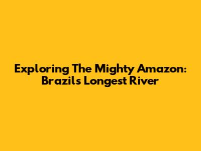 Exploring The Mighty Amazon: Brazil's Longest River