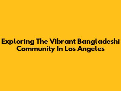 Exploring The Vibrant Bangladeshi Community In Los Angeles