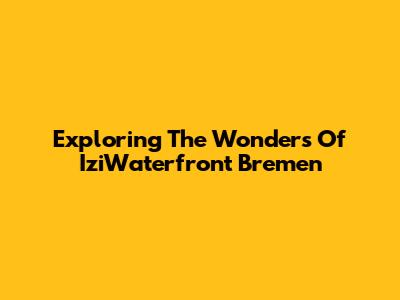 Exploring The Wonders Of IziWaterfront Bremen