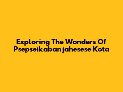Exploring The Wonders Of Psepseikabanjahesese Kota