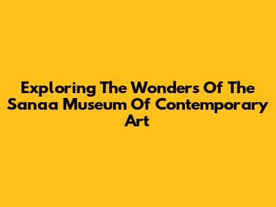 Exploring The Wonders Of The Sanaa Museum Of Contemporary Art