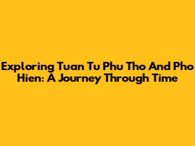 Exploring Tuan Tu Phu Tho And Pho Hien: A Journey Through Time