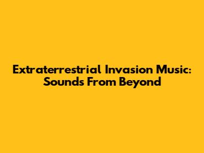 Extraterrestrial Invasion Music: Sounds From Beyond