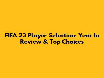 FIFA 23 Player Selection: Year In Review & Top Choices