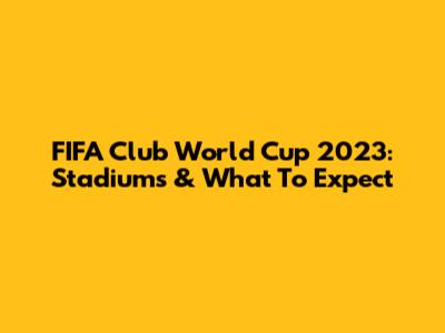 FIFA Club World Cup 2023: Stadiums & What To Expect