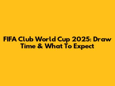 FIFA Club World Cup 2025: Draw Time & What To Expect