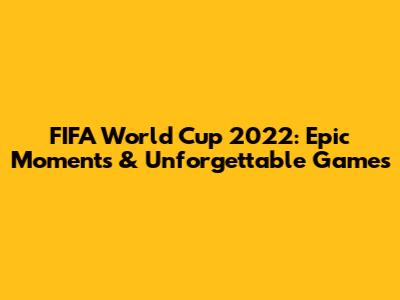FIFA World Cup 2022: Epic Moments & Unforgettable Games