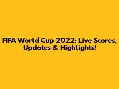 FIFA World Cup 2022: Live Scores, Updates & Highlights!