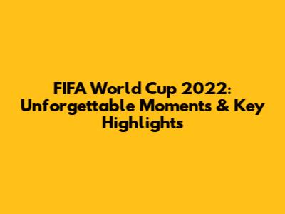 FIFA World Cup 2022: Unforgettable Moments & Key Highlights