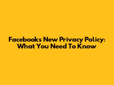 Facebook's New Privacy Policy: What You Need To Know