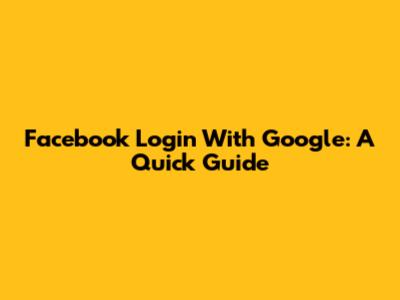 Facebook Login With Google: A Quick Guide