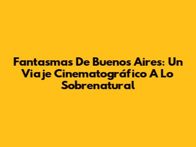 Fantasmas De Buenos Aires: Un Viaje Cinematográfico A Lo Sobrenatural