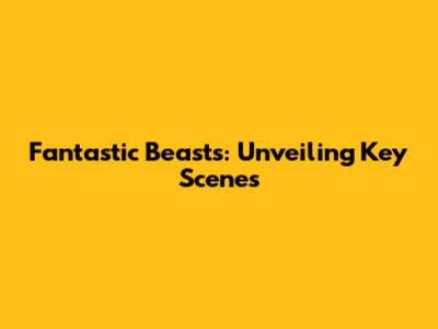 Fantastic Beasts: Unveiling Key Scenes