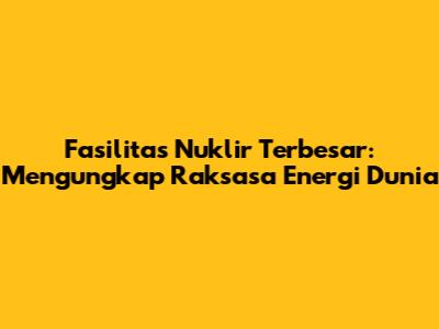 Fasilitas Nuklir Terbesar: Mengungkap Raksasa Energi Dunia