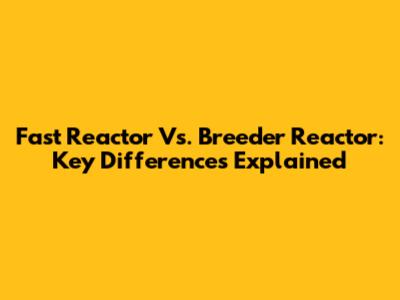 Fast Reactor Vs. Breeder Reactor: Key Differences Explained