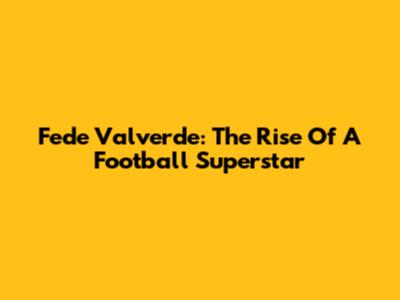 Fede Valverde: The Rise Of A Football Superstar