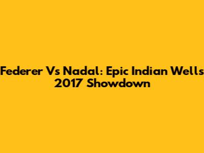 Federer Vs Nadal: Epic Indian Wells 2017 Showdown