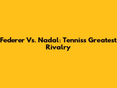 Federer Vs. Nadal: Tennis's Greatest Rivalry