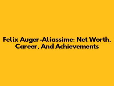 Felix Auger-Aliassime: Net Worth, Career, And Achievements